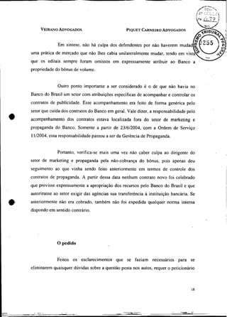 VEIRANOADVOGADOS                             PIQUET
                                                      CARNEIRO
                                                             ADVOGADOS


             Em síntese, não há culpa dos defendentes por não haverem mudad
uma prática de mercado que não Ihes cabia unilateralmente mudar, tendo em
que os editais sempre foram omissos em expressamente atribuir ao Banco a
propriedade do bônus de volume.


             Outro ponto importante a ser considerado é o de que não havia no
Banco do Brasil um setor com atribuiçòes específicas de acompanhar e controlar os
contratos de publicidade. Esse acompanhamento era feito de forma genérica pelo
setor que cuida dos contratos do Banco em geral. Vale dizer, a responsabilidade pelo
acompanhamento dos contratos estava localizada fora do setor de rnarketing e
propaganda do Banco. Somente a partir de 23/6/2004, com a .Ordem de Serviço
11l2004, essa responsabilidade passou a ser da Gerência de Propaganda.


             Portanto, verifica-se mais uma vez não caber culpa ao dirigente do
setor de marketing e propaganda pela não-cobrança do bònus, pois apenas deu
seguimento ao que vinha sendo feito anteriormente em termos de controle dos
contratos de propaganda. A partir dessa data nenhum contrato novo foi celebrado
que previsse expressamente a apropriação dos recursos pelo Banco do Brasil e que
autorizasse ao setor exigir das agências sua transferência a instituição bancária. Se
anteriormente não era cobrado, também não foi expedida qualquer norma interna
dispondo em sentido contrário.




             O pedido


             Feitos os esclarecimentos que se faziam necessários para se
eliminarem quaisquer dúvidas sobre a questão posta nos autos, requer o peticionário
 