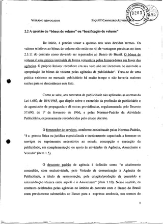 PIQUET CARNEIRO
                                                              ADVO


2.2 A questão do LcbÔnus volume" ou "bonificação de volume"
                       de


             De início, é preciso situar a questão nos seus devidos termos. Os
valores relativos ao bônus de volume não estão no rol de vantagens previstas no item
2.5.11 do contrato como devendo ser repassados ao Banco do Brasil. O bônus de
volume é uma prática instituída de forma voluntária uelos fornecedores em favor das
aeências. O próprio Relator reconhece em seu voto não ser incomum no mercado a
apropriação do bônus de volume pelas agências de publicidade". Trata-se de uma
prática existente no mercado publicitário há muito tempo e não haveria maiores
razões para se desconhecer esse fato.


             Como se sabe, aos contratos de publicidade sáo aplicadas as normasda
Lei 4.680, de 18/6/1965, que dispóe sobre o exercício da profissão de publicitário e
de agenciador de propaganda e dá outras providências, regulamentada pelo Decreto
57.690, de l0 de fevereiro de 1966, e pelas Normas-Padrão da Atividade
Publicitária, expressamente reconhecidas pelo citado decreto.


             O fornecedor de servicos, conforme conceituado pelas Normas-Padrão,
"é a pessoa física ou jurídica especializada e tecnicamente capacitada a fornecer os
serviços ou suprimentos necessários ao estudo, concepção e execução da
publicidade, em complementação ou apoio às atividades da Agência, Anunciante e
Veículo" (item 1.5).


             O desconto oadrão de agência é definido como "o abatimento
concedido, com exclusividade, pelo Veículo de comunicação à Agência de
Publicidade, a título de remuneração, pela criação/produção de conteúdo e
intermediaçáo técnica entre aquele e o Anunciante" (item 1.10). Nesse sentido, os
contratos celebrados pelas agências no âmbito do contrato com o Banco do Brasil
eram previamente submetidos ao Banco para a expressa anuência, nos termos do
 