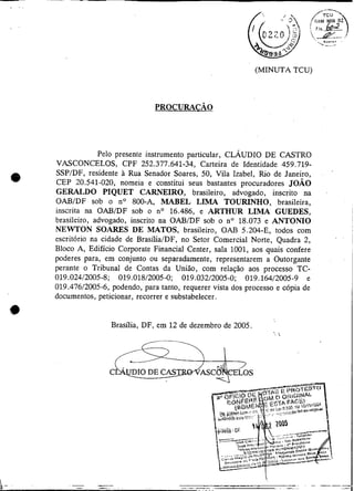 II                                                                  (MINUTA TCU)




                      Pelo presente instrumento particular, CLÁUDIO DE CASTRO
         VASCONCELOS, CPF 252.377.641-34, Carteira de Identidade 459.719-
         SSPIDF, residente à Rua Senador Soares, 50, Vila Izabel, Rio de Janeiro,
     e   CEP 20.541-020, nomeia e constitui seus bastantes procuradores JOÁO
         GERALDO PIQUET CARNEIRO, brasileiro, advogado, inscrito na
         OABIDF sob o no 800-A, MABEL LIMA TOURINHO, brasileira,
         inscrita na OABIDF sob o no 16.486, e ARTHUR LIMA GUEDES,
         brasileiro, advogado, inscrito na OAl3lDF sob o no 18.073 e ANTONIO
         NEWTON SOARES DE MATOS, brasileiro, OAl3 5.204-E, todos com
         escritório na cidade de BrasíiiaIDF, no Setor Comercial Norte, Quadra 2,
         Bloco A, Edifício Corporate Financia1 Center, sala 1001, aos quais confere
         poderes para, em conjunto ou separadamente, representarem a Outorgante
         perante o Tribunal de Contas da União, com relação aos processo TC-
         019.02412005-8; 019.01812005-0; 019.03212005-0; 019.16412005-9 e
         019.47612005-6, podendo, para tanto, requerer vista dos processo e cópia de
         documentos, peticionar, recorrer e substabelecer.


                         Brasília, DF, em 12 de dezembro de 2005.
                                                                         ,   
 