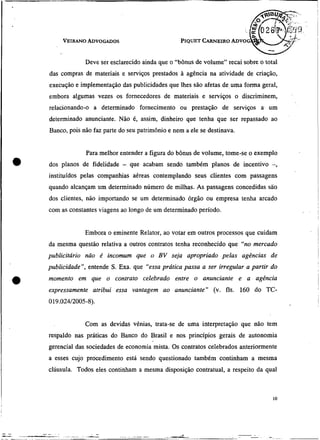 Deve ser esclarecido ainda que o "bônus de volume" recai sobre o total
    das compras de materiais e serviços prestados à agência na atividade de criação,
    execução e implementação das publicidades que Ihes são afetas deuma forma geral,
    embora algumas vezes os fornecedores de materiais e serviços o discriminem,
    relacionando-o a determinado fornecimento ou prestação de serviços a- um
    determinado anunciante. Não é, assim, dinheiro que tenha que ser repassado ao
    Banco, pois não faz parte do seu patrimônio e nem a ele se destinava.


                 Para melhor entender a figura do bônus de volume, tome-se o exemplo
•   dos planos de fidelidade - que acabam sendo também planos de incentivo -,
    instituídos pelas companhias aéreas contemplando seus clientes com passagens
    quando alcançam um determinado número de milhas. As passagens concedidas são
    dos clientes, não importando se um determinado órgão ou empresa tenha arcado
    com as constantes viagens ao longo de um determinado período.


                 Embora o eminente Relator, ao votar em outros processos que cuidam
    da mesma questão relativa a outros contratos tenha reconhecido que "no mercado
    publicitário náo é incomum que o BV seja apropriado pelas agências de
    publicidade", entende S . Exa. que "essa prática passa a ser irregular a partir do
    momento em que o contrato celebrado entre o anunciante e a agência
    expressamente atribui essa vantagem ao anunciante" (v. fls. 160 do TC-
    019.024/2005-8).


                 Com as devidas vênias, trata-se de uma interpretação que não tem
    respaldo nas práticas do Banco do Brasil e nos princípios gerais de autonomia
    gerencial das sociedades de economia mista. Os contratos celebrados anteriormente
    a esses cujo procedimento está sendo questionado também continham a mesma
    cláusula. Todos eles continham a mesma disposição contratual, a respeito da qual
 