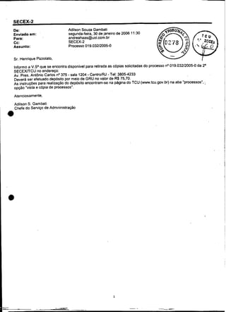 De:                            Adilson Souza Garnbati
        Enviado em:                    segunda-feira, 30 de janeiro de 2006 11:30
        Para:                          andreahaas@uol.wrn.br
        Cc:                            SECEX-2
        Assunto:                       Processo 019.032120054


        Sr. Henrique Pinolato.

        Informo a V.Sa que se encontra disponível para retirada as copias solicitadas do processo no 019.032120054 da 2a,
        ÇECEXITCU no endereço:
                                       -          -
        Av. Pres. Antonio Carlos no 375 sala 1204 CentrolRJ - Tel: 3805-4233
        Deverá ser efetuado depósito por meio de GRU no valor de R$75,70.
        As instruções para realização do deposito encontram-se na pBgina do TCU (www.tcu.gov.br) na aba "processos". ;
        opção "vista e cópia de processos".

        Atenciosamente,

        Adilson S. Gambati
        Chefe do Serviço de Adrnninistração
    ,.




                                                                 1


.
-
-   L

        -
                                 M                                        -.        .
                                                                                        -   ~
                                                                                                .--
                                                                                                 -
 