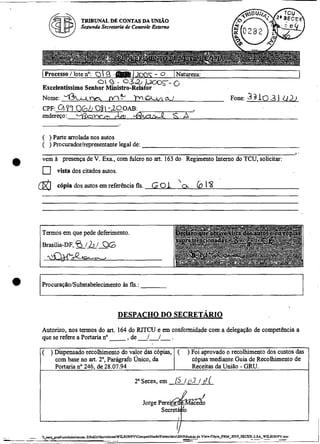 TRIBUNAL DE CONTAS DA W O
                  Se.eun& Secretaria de Controle &lerno




    (Processo1lote no: Q  9


    Nome: +m
    endereço:    ybwm
                        O

                        L
                            9


    CPF: a77 06b 0  -20 OAB:
                  8
                                    1
                                    cA&
    Excelentíssirno Senhor Ministro-Rela or
                        -
                                       w.S
                                             lm
                                                 --
                                                 - 0 I Natureza:

                                              LLUla'
                                                          0
                                                                                 Fone:   331031 011
                                                                                                             1




    ( ) Parte arrolada nos autos
    ( ) Procuradorlrepresentante legal de:
                                                                                                         3   -

e   vem A presença de V. Exa., com fulcro no art. 163 do Regimento Interno do TCU, solicitar:
         vista dos citados autos.

    @    c6pin dos autos em referência fls.      6 01 ' .
                                                       o            b 1%


    Termos em que pede deferimento.
                6h
    Brasíiia-DF, ---
                  1 1 QG




    Autorizo, nos termos do art. 164 do RITCU e em conformidade com a delegação de competência a
    que se refere a Portaria no - de ---
                                    , /I.
    ( ) Dispensado recolhimento do valor das c6pias, (           ) Foi aprovado o recolhimento dos custos das
        com base no art. 2", Parágrafo Único, da                  c6pias mediante Guia de Recolhimento de
        Portaria no 246, de 28.07.94                              Receitas da União - GRU.

                                        2"Secex, em       /j I       1 (7
 