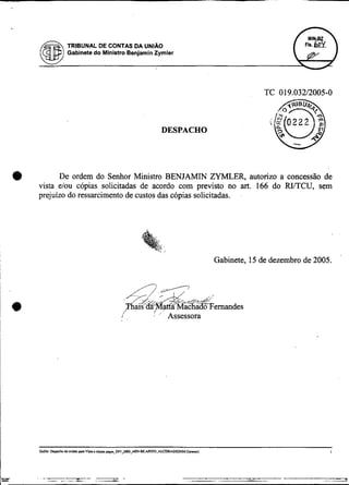 TRIBUNAL DE CONTAS DA UNIAO
           Gabinete do Ministro Benjamin Zymler




                                                DESPACHO




0         De ordem do Senhor Ministro BENJAMIN ZYMLER, autorizo a concessão de
    vista elou copias solicitadas de acordo com previsto no art. 166 do RiíTCU, sem
    prejuízo do ressarcimento de custos das cópias solicitadas.




                                                             Gabinete, 15 de dezembro de 2005.




                                        I   ,
                                            *
                             I',                 Assessora
 