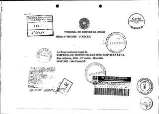 W2005-DRIBSB




                                                                                                         TRIBUNAL DE CONTAS DA     UNIAO
                                                                                                   Oficio no 96912005 - 2" SECEX




                                                                                                   Ao Representante Legal da
                                                                                                   EMPRESA DE SIMONI MARKETING SERVICES LTDA.
                                             .' ..,
                                                 :
                                                                                                                     -
                                                                                                   Rua Arizona, 1426 13"andar - Brooklin
                                                   ..
                                                               .
                                                              .'
                                                                   .
                                                                   ,.: ; :
                                                                    :.-
                                                                                . ,.
                                                                                                   04567-003 - São PaulolSP

                  ..-. .-_;c..,:;:+.3ã i! 1;.. _
                          ;
                      .:-?.J..J     I R('%
                                              .v__+.
                  , ~ ; : i : ~ - ~ ~ J ~ ; ' . K ~ N P ~0 TC:, ' T ~ !
                                                         ~;i:
             ,,.,z7c,7:-c-:                                        -!.'.:a,-:?n!2:,
                                  i   .vl$ili!?Llt
                                                1-:.st
                                  J , y~;!.!!.:~kLsL.;
                  !
                       .::i &:!:!.O INSc:
                             ;.:?:$        ..
                                                                                  :,
                                                                                               .
             ,i
             !
                  ,..-3 y,i,q, <x:.TEOn:- .!,C:. :
                  ' ~ , k , $ G ~ . . ; : 8 . . ~ , . A ! : . :
                  FT:{.+~.p~;.!!.:.:,
                                                                                %.,    .. ..


             ,,
                  r.s !:.:c.?>
                       i<<st;i
                  --3y<p<!.;
                  f                             !.,:.:.s:.-
                                                                       '




             '    :                                    1   .:,..
            t
.;........,,,,,                                                            ,.

                  6
                                                                                                         .   ..
 
