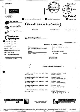 Loja Virtual                                                                                                                      Pagina 1 de 1




   =-*Ti3                                                                                                              lojd Virtual
                                        m s u a Senha/ Dados Cadastrais           a ~ a n ad e Atendimento
                                                                                             l                                        Mapa do S i t e




                                             ( ~ u i ade Assinantes On-line
                                                                                                            )
  m                 --
             Pom Seus Negócios

             Pom Emp-
                              P




                                                           Consultas                       Como Consultar                    Perguntas m a i s fri




  C     -*
         k
        -1
e u i a d e Códigos DDD
                           &                () Consulta por Nome
                                             í

                                                                                                                          Tempo restante : 4:07
  Guia d e Códigos D D I
                                                                                PREENCHA OS CAMPOS ABAIXO
  AlteraçSo d e Prenxo
                                                 Nome:                                         L o g r a d o u m (rua, avenida   ...) :
  Auxílio à Lista
                                                 IDE MARKETING SE[
                                                   SIMONI                                      I
  Guia d e Assinantes On-line
                                                 Cldade:                                       Ordenar p o r Pessoa:
  130   - Hora Certa                             [SÁO PAULO
                                                         .. .                                   @ Física          t   lurídtca
  1 3 4 - Serviço Despertador


    Solicitação de Seiviços   . .
                                    -

                                                  c                          T o t a l d e Cliente(s) encontrado@): 5




                                            DE S I M O N I MARKETING SERVICES LTDA          R SAMUEL MORSE, 74        - AN 2
                                            (011) 5506-0344                                 S PAULO - I D EDTTH

                                            DE S I M O N I MARKETING SERVICES LTDA          R ARANDU, 1544
                                            (011) 5501-2140                                 S PAULO - BROOKUN NOVO

                                            DE S I M O N I MARKETING SERVICES LTDA          R ARANDU, 1544
                                            (011) 5501-2141                                 S PAULO - BROOKUN NOVO

                                            DE S I M O N I MARKETING SERVICES LTDA          R ARANDU. 1544
                                            (011) 5501-2142                                           -
                                                                                            S PAULO BROOKUN NOVO

                                            DE S I M O N I MARKETING SERVICES LTDA          R ARANDU, 1544
                                            (011) 5501-2143                                 S PAULO - BROOKUN NOVO
                                                                                              CEP: O L i S e s - 9 1 0




                                                              Conta TelefBnica On Llne
                                                                Noticias Telefbnica                          Serviços de Infomações            -
 