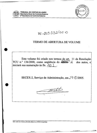 TRIBUNAL DE CONTAS DA UNIÁO
      Secretaria-Geral de Controle Externo
      2' Secretarie de Controle Externo




                      TERMO DE ABERTURA DE VOLUME




         Este volume foi criado nos termos do art. 11 da Resolução
TCU n." 13612000, como seqüência do                    dos autos, e
iniciará sua numeração às fls. 4 0     .     L

       SECEX-2, Serviço de Administração, em $-T/ /0/2005.




                                    L




.
 