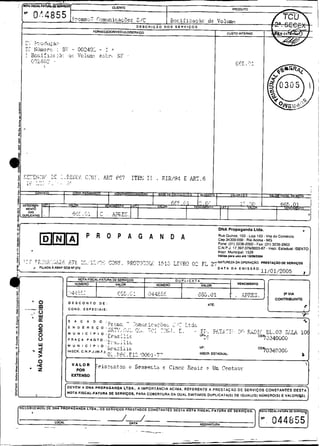jr                                                                                                                                          DNA Propaganda Ltda.                                    
.

                                                         P R O P A G A N D A                                                                Rua 34300.000 - Rio Acima MG.
                                                                                                                                            Cep Quinze. 103 -Loja 103 - v i i a do comercio


-
j!                                                                                                                                          Fone: (311 3236-2000. Fax: (31) 3236-2903
                                                                                                                                            C.N.P.J. 17.397.07610003.67 - Inscr. Estadual: ISENTO

.                                                                                                                                           Inscr. Municipal: 1529
                                                                                                                                            VLIIda para UlostO IWOMOOI

                                                                         C!
                                                                         J,
                                                                          :
                                                                          :             7R3T']7.2Q: ,
                                                                                                    :
                                                                                                    "I          í;I:;R#,3 0: FL
-             r
                                       ..I
                                        ;T
                  FIUADA AAEAP 5 0 8 W 270
                                                             /?+:,
                                                     ~~,,-'::-                                                                           3-: NATUREZ4 OA OPERACAO: PRESTAÇAO DE SERVISOS
                                                                                                                                         L
                                                                                                                                            O A T A D A EMISSAO:
                                                                                                                                                                      11/01/2005               ,
                                                    NOTA FISCAL-FATURA DE SERVIÇOS                               DUPLICATA
                                                   NUMERO        I              VALOR                  NUMERO       I             VALOR
                                                                                                                                                       VENCIMEMO

m
5
                                       .'.J,l::-
                                         ,                                       ' .< a .i
                                                                                     C    . ".     ;42'
                                                                                                    !45                       .                    .- ,
                                                                                                                                                   .      iP?EI.               CONTRIBUIME
              ' O                      OESCONTO OE:                                                                                  ATE:
                                       CONO. E S P E C I A I S :
              :   O
          -       W
                  a
                                   r
                                                                                        -
                                                                                                                                                                                              -r-
*                                      S       A     C   A   D   O   :   -                   .
                                                                         !r r                .:?rn&ric.4cs.z,; L A:
*
8
-                 O
                  I                    E N 0 E R E C O :..-ar
                                                                         uki:,
                                                                                   ,
                                                                                       <:<L. -1,. 7 ; -. -,., . r
                                                                                                     .:       7
                                                                                                                 .
                                                                                                                    -.      - --
                                                                                                                              ti-. T                  --
                                                                                                                                                     .L? I -&:!Ti           CL.@;? ;> 4
                                                                                                                                                                                     L        ;[
                                                                                                                                                                                              O
                                                               t r i c ;..
0                                      M U N I C ~ P I O : -
                  O                                                      :i                                                        -.
                                                                                                                               UF~,:                                 CE4~340ú~íi
                  O                    P R A C A P A G T O . : -,.a     -,
U                 W                    M U N I C i P I 0 : -
                                                               -. *-AilL ~
                                                                        . .
=                 4                                                      1=
                                                                         51
                                                                          ::
                                                                          ,             i&                                     UF:
                                       INSCR. C.N.P.J.(M.F.):                                                                                                        CE'?034030~,
3                                                                        0 , ~ . ~ < .'Q00í-7'
                                                                          ;            fl~                                     INSCR. EST/DUAL:                                              O
                                   >
È                 O                                                                                                                                                                                <
1        .e
          u
          z                                   POR
                                                                 ??is:';r;tas            i    Çeaser.:?.   i   c7incc    xt:ttir     5    Uic innt%çc
3                                           EXTENSO
:
0                                  ,
I                                 DEVEM A D N A PROPAGANDA LTDA.. A IMPORTANCIA ACIMA. REFERENTE A P R E S T A C 4 0 DE S E R V I Ç O S C O N S T A N T E Ç D E S T A ~
s,                               (NOTA FISCAL.FATURA DE SERVIÇDS. PARA COBERTURA DA OUAL EMITIMOS OUPLICATA(S) DE IGUAL(1S) NLiMERO(S1 E V A L O R I W I .



     RECE8lIEMoS) OE DNa



                           LOCAL                                                            DAT&                                  ASINATURA
-                       --                               .
 