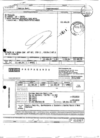 I
mmm                        P R O P A G A N D A
                                                                                                   DNA Propaganda Uds.




                                                                                                   NAlUREZA DAOPERAMO: P R E ~ Ç A DE SERnÇos
                                                                                                                                   D

FIUADA A A W SOB W n O                                                                             DATA DA EMISSAO:      ~/~~
                      NOTA F I S W - F A N M DE SERVGOS   I              DUPLICIiTA
                    NUUERO        I           VUOR             NWERO       I          VALOR

                   010357         1         iil.W,09      1   010357       1   lll.464,09                                          t * VIA
                                                                                                                                  CUEME
               DESCONTO               DE:                                                   &Te:

-              COND. ESPECIAIS:


                    *    C  *         O : EDITORA GRÁFICDS BURTI L
                                                                 m
               E        D E R E   *    O :R ~ A UWTÓRIO, 718/756 - CJi910
                                              w
               M   u N    I C   I P I O : S A PAULO
                                              ~                      UF: Sp                                            ~~~03116010
               PRAÇA        PAOTD.:             PAULO
               M U N I C I P I O :           %PAULO                                   UF:                        c~~03L16010
               INSCR. C.N.P.J.1M.F.):        a.150.4s/m1-26                           INSCU ESTIWU:      108.641.U. u9
                                                                                                                      .


                                  I                                                                                                             J
               DEVEM A DNA PRDPAOANDA LTDA.. A IMPORTANCIA             ACIMA. REFERENTE A P R E S T A Ç 6 0 D E SERVIÇOS CONSTANTES DESTA
               N D T I FISCAL-FATURA DE SERVIÇOS. PARA COBERTURA DA QUAL EMITIMOS DUPLICATAIS) D E IGUALIIS) NUMEROIS) E VALORIESI.
 