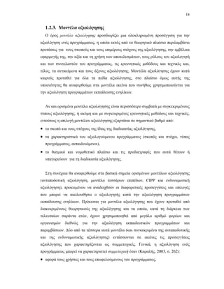 18
1.2.3. Μοντέλα αξιολόγησης
Ο όρος µοντέλο αξιολόγησης προσδιορίζει µια ολοκληρωµένη προσέγγιση για την
αξιολόγηση ενός προγράµµατος, η οποία εκτός από το θεωρητικό πλαίσιο περιλαµβάνει
προτάσεις για τους σκοπούς και τους επιµέρους στόχους της αξιολόγησης, την εµβέλεια
εφαρµογής της, την αξία και τη χρήση των αποτελεσµάτων, τους ρόλους του αξιολογητή
και των συντελεστών του προγράµµατος, τις ερευνητικές µεθόδους και τεχνικές και,
τέλος, τα αντικείµενα και τους άξονες αξιολόγησης. Μοντέλα αξιολόγησης έχουν κατά
καιρούς προταθεί για όλα τα πεδία αξιολόγησης, στο πλαίσιο όµως αυτής της
υποενότητας θα αναφερθούµε στα µοντέλα εκείνα που συνήθως χρησιµοποιούνται για
την αξιολόγηση προγραµµάτων εκπαίδευσης ενηλίκων.
Αν και ορισµένα µοντέλα αξιολόγησης είναι περισσότερο συµβατά µε συγκεκριµένους
τύπους αξιολόγησης, ή ακόµη και µε συγκεκριµένες ερευνητικές µεθόδους και τεχνικές,
εντούτοις η επιλογή µοντέλου αξιολόγησης εξαρτάται σε σηµαντικό βαθµό από:
• το σκοπό και τους στόχους της ίδιας της διαδικασίας αξιολόγησης,
• τα χαρακτηριστικά του αξιολογούµενου προγράµµατος (σκοπός και στόχοι, τύπος
προγράµµατος, εκπαιδευόµενοι),
• το θεσµικό και νοµοθετικό πλαίσιο και τις προδιαγραφές που αυτά θέτουν ή
υπαγορεύουν για τη διαδικασία αξιολόγησης.
Στη συνέχεια θα αναφερθούµε στα βασικά σηµεία ορισµένων µοντέλων αξιολόγησης
(ανταποδοτική αξιολόγηση, µοντέλο τεσσάρων επιπέδων, CIPP και ενδυναµωτική
αξιολόγηση), προκειµένου να αναδειχθούν οι διαφορετικές προσεγγίσεις και επιλογές
που µπορεί να ακολουθήσει ο αξιολογητής κατά την αξιολόγηση προγραµµάτων
εκπαίδευσης ενηλίκων. Πρόκειται για µοντέλα αξιολόγησης που έχουν προταθεί από
διακεκριµένους θεωρητικούς της αξιολόγησης και τα οποία, κατά τη διάρκεια των
τελευταίων σαράντα ετών, έχουν χρησιµοποιηθεί από µεγάλο αριθµό φορέων και
οργανισµών διεθνώς για την αξιολόγηση εκπαιδευτικών προγραµµάτων και
παρεµβάσεων. ∆ύο από τα τέσσερα αυτά µοντέλα (και συγκεκριµένα της ανταποδοτικής
και της ενδυναµωτικής αξιολόγησης) εντάσσονται σε εκείνες τις προσεγγίσεις
αξιολόγησης που χαρακτηρίζονται ως συµµετοχικές. Γενικά, η αξιολόγηση ενός
προγράµµατος µπορεί να χαρακτηριστεί συµµετοχική όταν (Καραλής, 2003, σ. 262):
• αφορά τους χρήστες και τους επωφελούµενους του προγράµµατος,
 