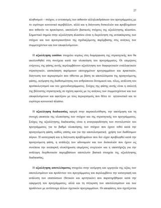 27
πληθυσµού – στόχου, ο εντοπισµός των πιθανών αλληλεπιδράσεων του προγράµµατος µε
το ευρύτερο κοινωνικό περιβάλλον, αλλά και η διάγνωση δυσκολιών και προβληµάτων
που πιθανόν να προκύψουν, αποτελούν βασικούς στόχους της αξιολόγησης πλαισίου.
Σηµαντικό σηµείο στην αξιολόγηση πλαισίου είναι η διερεύνηση της ανταπόκρισης των
στόχων και των προτεραιοτήτων της σχεδιαζόµενης παρέµβασης στις ανάγκες των
συµµετεχόντων και των επωφελούµενων.
Η αξιολόγηση εισόδου στοχεύει κυρίως στη διαµόρφωση της στρατηγικής που θα
ακολουθηθεί στη συνέχεια κατά την υλοποίηση του προγράµµατος. Οι επιµέρους
ενέργειες της φάσης αυτής περιλαµβάνουν αξιολόγηση των διαφορετικών εναλλακτικών
στρατηγικών, επισκόπηση παρόµοιων επιτυχηµένων προγραµµάτων και πρακτικών,
διάγνωση των περιορισµών που τίθενται µε βάση τα αποτελέσµατα της προηγούµενης
φάσης, εκτίµηση της διαθεσιµότητας του ανθρώπινου δυναµικού και, τέλος, ανάλυση του
προϋπολογισµού και του χρονοδιαγράµµατος. Στόχος της φάσης αυτής είναι η επιλογή
της βέλτιστης στρατηγικής σε σχέση αφενός µε τις ανάγκες των συµµετεχόντων και των
επωφελούµενων και αφετέρου µε τους περιορισµούς που θέτει το οργανωτικό και το
ευρύτερο κοινωνικό πλαίσιο.
Η αξιολόγηση διαδικασίας αφορά στην παρακολούθηση, την αποτίµηση και τη
συνεχή εποπτεία της υλοποίησης των στόχων και της στρατηγικής του προγράµµατος.
Στόχος της αξιολόγησης διαδικασίας είναι η ανατροφοδότηση των συντελεστών του
προγράµµατος για το βαθµό υλοποίησης των στόχων που έχουν τεθεί κατά την
προηγούµενη φάση, καθώς επίσης και για την αποτελεσµατική χρήση των διαθέσιµων
πόρων. Η καταγραφή και η διάγνωση προβληµάτων που δεν είχαν προβλεφθεί κατά την
προηγούµενη φάση, η ανάδειξη των αδυναµιών και των δυσκολιών που έχουν ως
συνέπεια την ανεπαρκή ολοκλήρωση επιµέρους ενεργειών και η υποστήριξη για την
ανάληψη διορθωτικών παρεµβάσεων αποτελούν βασικά στοιχεία της αξιολόγησης
διαδικασίας.
Η αξιολόγηση αποτελέσµατος στοχεύει στην εκτίµηση και ερµηνεία της αξίας των
αποτελεσµάτων και προϊόντων του προγράµµατος και περιλαµβάνει την καταγραφή και
ανάλυση των επιπτώσεων (θετικών και αρνητικών) που παρατηρήθηκαν κατά την
εφαρµογή του προγράµµατος, αλλά και τη σύγκριση των αποτελεσµάτων και των
προϊόντων µε αντίστοιχα άλλων σχετικών προγραµµάτων. Οι αποφάσεις που σχετίζονται
 