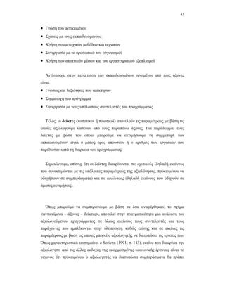 43
• Γνώση του αντικειµένου
• Σχέσεις µε τους εκπαιδευόµενους
• Χρήση συµµετοχικών µεθόδων και τεχνικών
• Συνεργασία µε το προσωπικό του οργανισµού
• Χρήση των εποπτικών µέσων και του εργαστηριακού εξοπλισµού
Αντίστοιχα, στην περίπτωση των εκπαιδευοµένων ορισµένοι από τους άξονες
είναι:
• Γνώσεις και δεξιότητες που απέκτησαν
• Συµµετοχή στο πρόγραµµα
• Συνεργασία µε τους υπόλοιπους συντελεστές του προγράµµατος
Τέλος, οι δείκτες (ποσοτικοί ή ποιοτικοί) αποτελούν τις παραµέτρους µε βάση τις
οποίες αξιολογούµε καθέναν από τους παραπάνω άξονες. Για παράδειγµα, ένας
δείκτης µε βάση τον οποίο µπορούµε να εκτιµήσουµε τη συµµετοχή των
εκπαιδευοµένων είναι ο µέσος όρος απουσιών ή ο αριθµός των εργασιών που
παρέδωσαν κατά τη διάρκεια του προγράµµατος.
Σηµειώνουµε, επίσης, ότι οι δείκτες διακρίνονται σε: σχετικούς (δηλαδή εκείνους
που συνεκτιµώνται µε τις υπόλοιπες παραµέτρους της αξιολόγησης, προκειµένου να
οδηγήσουν σε συµπεράσµατα) και σε απόλυτους (δηλαδή εκείνους που οδηγούν σε
άµεσες εκτιµήσεις).
Όπως µπορούµε να συµπεράνουµε µε βάση τα όσα αναφέρθηκαν, το σχήµα
<αντικείµενα – άξονες – δείκτες>, αποτελεί στην πραγµατικότητα µια ανάλυση του
αξιολογούµενου προγράµµατος σε όλους εκείνους τους συντελεστές και τους
παράγοντες που εµπλέκονται στην υλοποίηση, καθώς επίσης και σε εκείνες τις
παραµέτρους µε βάση τις οποίες µπορεί ο αξιολογητής να διατυπώσει τις κρίσεις του.
Όπως χαρακτηριστικά επισηµαίνει ο Scriven (1991, σ. 143), εκείνο που διακρίνει την
αξιολόγηση από τις άλλες εκδοχές της εφαρµοσµένης κοινωνικής έρευνας είναι το
γεγονός ότι προκειµένου ο αξιολογητής να διατυπώσει συµπεράσµατα θα πρέπει
 