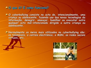 O que é? E como funciona? O cyberbullying  consiste no acto de, intencionalmente, uma criança ou adolescente, fazendo uso das novas tecnologias da informação, denegrir, ameaçar, humilhar ou executar outro qualquer acto mal-intencionado dirigido a outra criança ou adolescente. Normalmente os meios mais utilizados no cyberbullying são: os telemóveis, o correio electrónico, o MSN, as redes sociais virtuais, etc…   