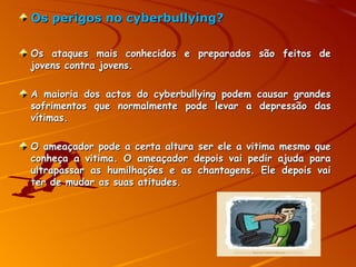 Os perigos no cyberbullying? Os ataques mais conhecidos e preparados são feitos de jovens contra jovens.  A maioria dos actos do cyberbullying podem causar grandes sofrimentos que normalmente pode levar a depressão das vítimas. O ameaçador pode a certa altura ser ele a vitima mesmo que conheça a vitima. O ameaçador depois vai pedir ajuda para ultrapassar as humilhações e as chantagens. Ele depois vai ter de mudar as suas atitudes.   