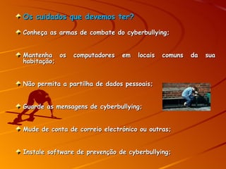 Os cuidados que devemos ter? Conheça as armas de combate do cyberbullying; Mantenha os computadores em locais comuns da sua habitação; Não permita a partilha de dados pessoais; Guarde as mensagens de cyberbullying; Mude de conta de correio electrónico ou outras; Instale software de prevenção de cyberbullying; 