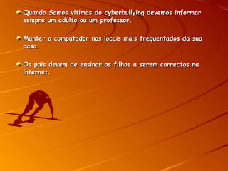 Quando Samos vitimas do cyberbullying devemos informar sempre um adulto ou um professor. Manter o computador nos locais mais frequentados da sua casa. Os pais devem de ensinar os filhos a serem correctos na internet. 