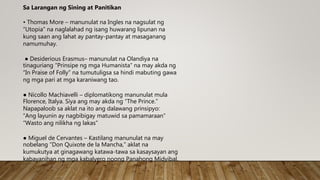 • Thomas More – manunulat na Ingles na nagsulat ng
“Utopia” na naglalahad ng isang huwarang lipunan na
kung saan ang lahat ay pantay-pantay at masaganang
namumuhay.
● Desiderious Erasmus– manunulat na Olandiya na
tinaguriang “Prinsipe ng mga Humanista” na may akda ng
“In Praise of Folly” na tumutuligsa sa hindi mabuting gawa
ng mga pari at mga karaniwang tao.
● Nicollo Machiavelli – diplomatikong manunulat mula
Florence, Italya. Siya ang may akda ng “The Prince.”
Napapaloob sa aklat na ito ang dalawang prinsipyo:
“Ang layunin ay nagbibigay matuwid sa pamamaraan”
“Wasto ang nilikha ng lakas”
● Miguel de Cervantes – Kastilang manunulat na may
nobelang “Don Quixote de la Mancha,” aklat na
kumukutya at ginagawang katawa-tawa sa kasaysayan ang
kabayanihan ng mga kabalyero noong Panahong Midyibal.
Sa Larangan ng Sining at Panitikan
 