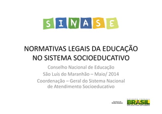 NORMATIVAS LEGAIS DA EDUCAÇÃO
NO SISTEMA SOCIOEDUCATIVO
Conselho Nacional de Educação
São Luís do Maranhão – Maio/ 2014
Coordenação – Geral do Sistema Nacional
de Atendimento Socioeducativo
 