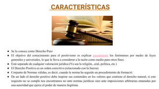 CARACTERÍSTICAS
● Se lo conoce como Derecho Puro
● El objetivo del conocimiento para el positivismo es explicar causalmente los fenómenos por medio de leyes
generales y universales, lo que le lleva a considerar a la razón como medio para otros fines.
● Está separado de cualquier valoración jurídica (Ya sea la religión, ,oral, polìtica, etc.)
● El Derecho Positivo es un orden coercitivo (relacionado con la fuerza).
● Conjunto de Normas vàlidas, es decir, cuando la norma ha seguido un procedimiento de formació.
● De un lado el derecho positivo debe inspirar sus contenidos en los valores que contiene el derecho natural, si este
requisito no se cumple nos encontramos no ante normas jurídicas sino ante imposiciones arbitrarias emanadas por
una autoridad que ejerce el poder de manera ilegítima.
 