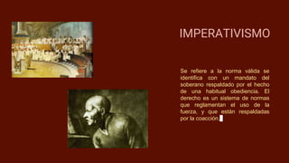 IMPERATIVISMO
Se refiere a la norma válida se
identifica con un mandato del
soberano respaldado por el hecho
de una habitual obediencia. El
derecho es un sistema de normas
que reglamentan el uso de la
fuerza, y que están respaldadas
por la coacción.
 