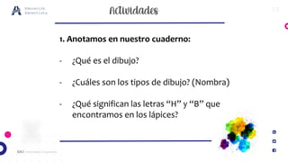 15
EA / Universidad Corporativa
Educación
Adventista
1. Anotamos en nuestro cuaderno:
- ¿Qué es el dibujo?
- ¿Cuáles son los tipos de dibujo? (Nombra)
- ¿Qué significan las letras “H” y “B” que
encontramos en los lápices?
 