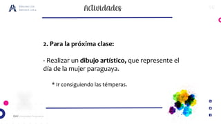 16
EA / Universidad Corporativa
Educación
Adventista
2. Para la próxima clase:
- Realizar un dibujo artístico, que represente el
día de la mujer paraguaya.
* Ir consiguiendo las témperas.
 