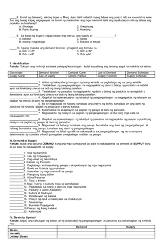 _____8. Bumili ng dalawang sakong bigas si Mang Juan dahil nabatid niyang tataas ang presyo nito sa susunod na araw.
Ano ang tawag kapag nagaganyak na bumili ng maramihan ang mga mamimili dahil ang ispekulasyon nila ay tataas ang
produkto sa hinaharap?
A. Shortage C. Overpricing
B. Panic Buying D. Hoarding
_____9. Sa Batas ng Supply, kapag tataas ang presyo, ang supply ay _______________?
A. bababa C. tataas
B. walang magbabago D. Bababa at tataas
_____10. Upang makuha ang demand function, ginagamit ang formula na
A. Qd= c+dP C. Qd= a+bP
B. Qd= c-dP D. Qd= a-bP
II. Identification
Panuto: Tukuyin ang hinihingi sa bawat pahayag/katanungan. Isulat sa patlang ang tamang sagot na makikita sa kahon.
Elastisidad Demand function Demand Curve Law of Demand Demand Schedule
Supply Curve Law of supply Ceteris Paribus Supply Function Supply Schedule
____________________1. Antas ng kakayahang tumugon ng isang variable sa pagbabago ng isa pang variable.
____________________2. Talatakdaan ng pangangailangan na nagpapakita ng dami o bilang ng produkto na nabibili
ayon sa itinakdang presyo sa loob ng isang takdang panahon.
____________________3. Talatakdaan ng panustos na nagpapakita ng dami o bilang ng produkto na ipinagbibili o
ibenebenta ayon sa itinakdang presyo sa loob ng isang takdang panahon.
____________________4. Grapikal na representasyon ng iskedyul ng pangangailangan na nagpapakita ng relasyon sa
pagitan ng presyo at dami ng pangangailangan.
____________________5. Ito ay nagsasaad na habang tumataas ang presyo ng bilihin, tumataas din ang dami ng
panustos na ninanais ipagbili ng prodyuser o bahay-kalakal.
____________________6. Matematikal na ekspresyon sa pagitan ng presyo at dami ng panustos.
____________________7. Nagpapakita ng relasyon sa pagitan ng pangangailangan at iba pang mga salik na
nakaaapekto rito.
____________________8. Grapikal na representasyon ng iskedyul ng panustos na nagpapakita ng paayon o positibong
relasyon sa pagitan ng presyo at dami ng panustos.
____________________9. Nagsasaad na habang tumataas ang presyo, bumababa ang dami ng pangangailangan at
habang bumababa ang presyo, tumataas ang dami ng pangangailangan.
___________________10. Nagsasaad na lahat ng salik na nakaaapekto sa pangangailangan ng tao o non-price
determinants ay constant o hindi gumagalaw o nagbabago maliban sa presyo.
III. Demand or Supply
Panuto: Isulat ang salitang DEMAND kung ang mga sumusunod ay salik na nakaaapekto sa demand at SUPPLY kung
ito ay salik na nakaaapekto sa supply.
__________1. Kita ng mamimili
__________2. Laki ng Populasyon
__________3. Pag-unlad ng teknolohiya
__________4 Kalidad ng Produkto
__________5. Pagbabago sa Inaasahang presyo o ekspektasyon ng mga negosyante
__________6. Buwis na itinakda ng pmahalaan
__________7. Inaasahan ng mga mamimili sa presyo
__________8. Presyo ng ibang bilihin
__________9. Klima/Panahon
__________10. Tubo o Interes
__________11.Mga Tulong o subsidy mula sa pamahalaan
__________12. Pagbabago sa bilang o dami ng mga negosyante
__________13. Pautang o Credit Availability
__________14. Kultura at Tradisyon
__________15. Importasyon ng kalakal
__________16. Presyo ng Input o materyales sa produksiyon
__________17. Teknolohiya
__________18. Business Propaganda
__________19.Presyo ng Ibang kalakal
__________20. Kalamidad
IV. Elasticity Symbol
Panuto: Ibigay ang kahulugan ng bawat uri ng elastisidad ng pangangailangan at panustos sa pamamagitan ng simbolo
nito.
Demand Supply
Elastic
Inelastic
Unitary Elastic
 