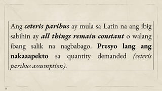 14
Ang ceteris paribus ay mula sa Latin na ang ibig
sabihin ay all things remain constant o walang
ibang salik na nagbabago. Presyo lang ang
nakaaapekto sa quantity demanded (ceteris
paribus assumption).
 