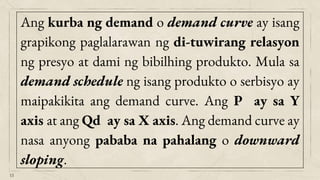 15
Ang kurba ng demand o demand curve ay isang
grapikong paglalarawan ng di-tuwirang relasyon
ng presyo at dami ng bibilhing produkto. Mula sa
demand schedule ng isang produkto o serbisyo ay
maipakikita ang demand curve. Ang P ay sa Y
axis at ang Qd ay sa X axis. Ang demand curve ay
nasa anyong pababa na pahalang o downward
sloping.
 