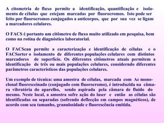 A  citometria  de  fluxo  permite  a  identificação,  quantificação  e  isola- mento de células  que  estejam  marcadas  por  fluorocromos.  Isto pode ser feito por fluorocromos conjugados a anticorpos,  que  por  sua  vez  se ligam a marcadores celulares.  O FACS é portanto um citômetro de fluxo muito utilizado em pesquisa, bem como na rotina de diagnóstico laboratorial.  O FACScan permite a caracterização e identificação de células  e o FACSorter o  isolamento  de  diferentes populações celulares  com  distintos  marcadores  de superfície. Os diferentes citômetros atuais permitem a identificação  de três ou mais populações celulares, considerndo diferentes parâmetros característicos das populações celulares. Um exemplo de técnica: uma amostra  de células,  marcada  com  Ac mono- clonal fluoresceinado (conjugado com fluorocromo), é introduzida na  câma-  ra  vibratória  do  aparelho,  sendo  aspirada  pela  câmara  de  fluido  do  mesmo. Neste local, a amostra sofre ação do laser  e  então  as células são identificadas ou separadas (sofrendo deflecção em campos magnéticos), de acordo com seu tamanho, granulosidade e fluorescência emitida. 