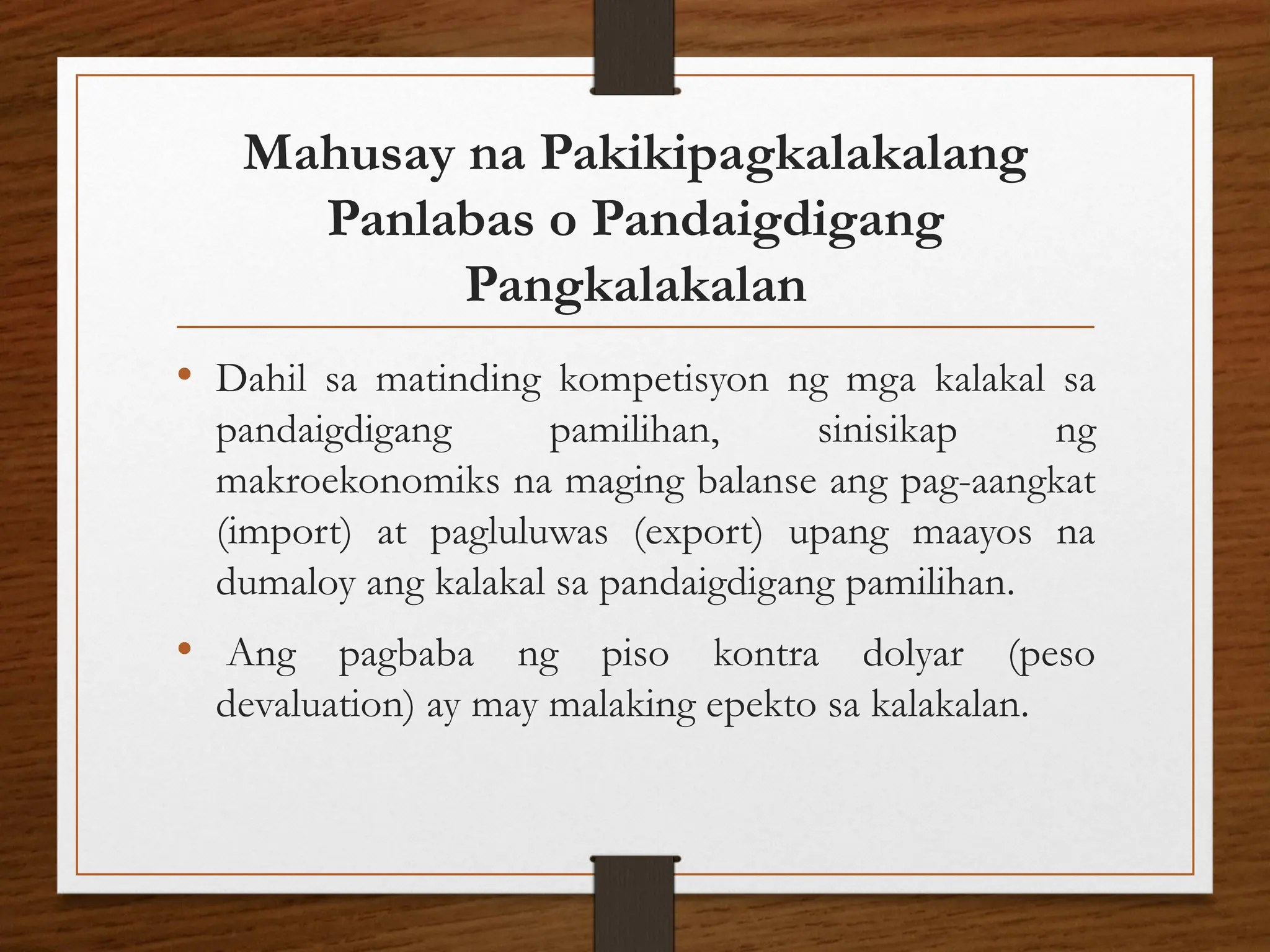 Mahusay na Pakikipagkalakalang
Panlabas o Pandaigdigang
Pangkalakalan
• Dahil sa matinding kompetisyon ng mga kalakal sa
pandaigdigang pamilihan, sinisikap ng
makroekonomiks na maging balanse ang pag-aangkat
(import) at pagluluwas (export) upang maayos na
dumaloy ang kalakal sa pandaigdigang pamilihan.
• Ang pagbaba ng piso kontra dolyar (peso
devaluation) ay may malaking epekto sa kalakalan.
 