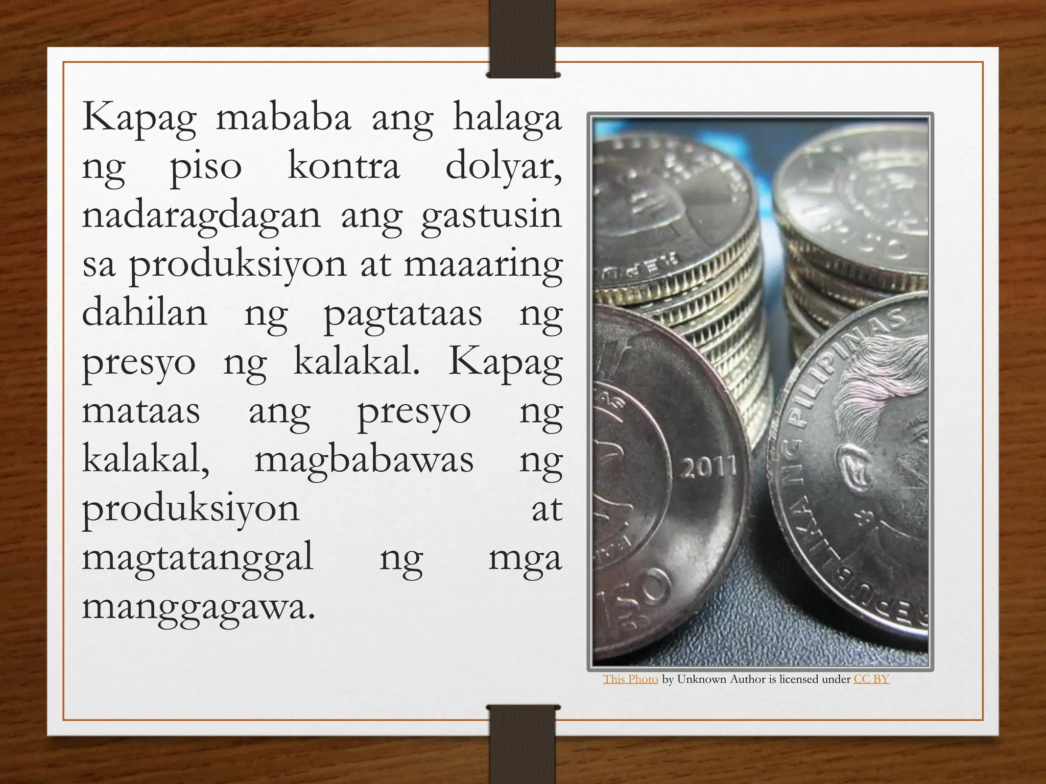 Kapag mababa ang halaga
ng piso kontra dolyar,
nadaragdagan ang gastusin
sa produksiyon at maaaring
dahilan ng pagtataas ng
presyo ng kalakal. Kapag
mataas ang presyo ng
kalakal, magbabawas ng
produksiyon at
magtatanggal ng mga
manggagawa.
This Photo by Unknown Author is licensed under CC BY
 
