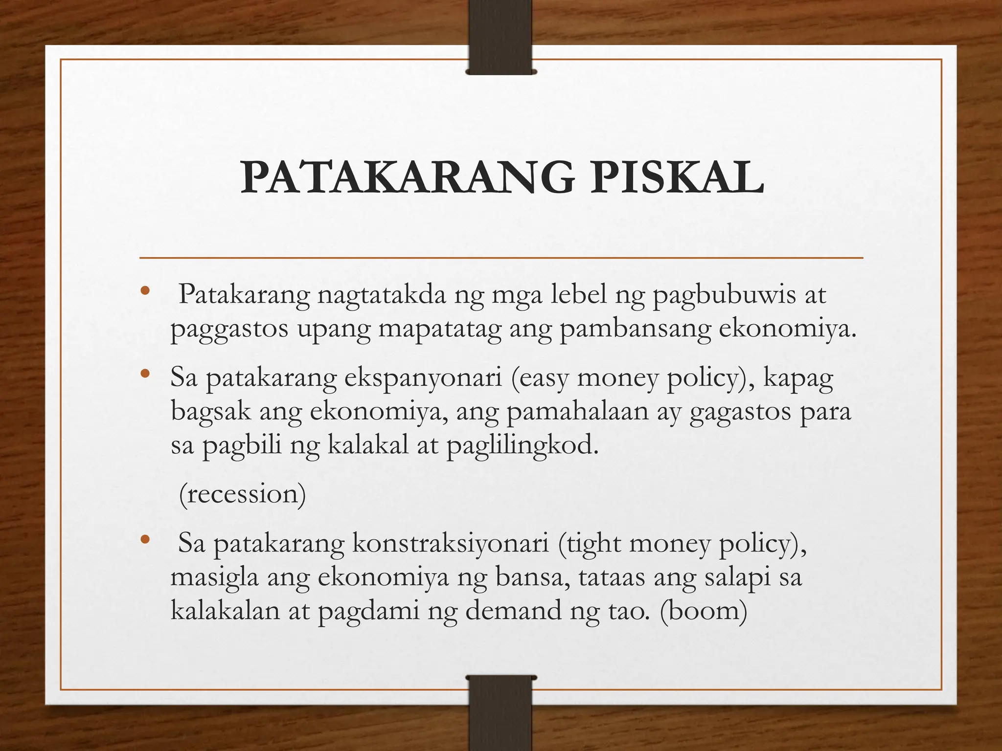 PATAKARANG PISKAL
• Patakarang nagtatakda ng mga lebel ng pagbubuwis at
paggastos upang mapatatag ang pambansang ekonomiya.
• Sa patakarang ekspanyonari (easy money policy), kapag
bagsak ang ekonomiya, ang pamahalaan ay gagastos para
sa pagbili ng kalakal at paglilingkod.
(recession)
• Sa patakarang konstraksiyonari (tight money policy),
masigla ang ekonomiya ng bansa, tataas ang salapi sa
kalakalan at pagdami ng demand ng tao. (boom)
 