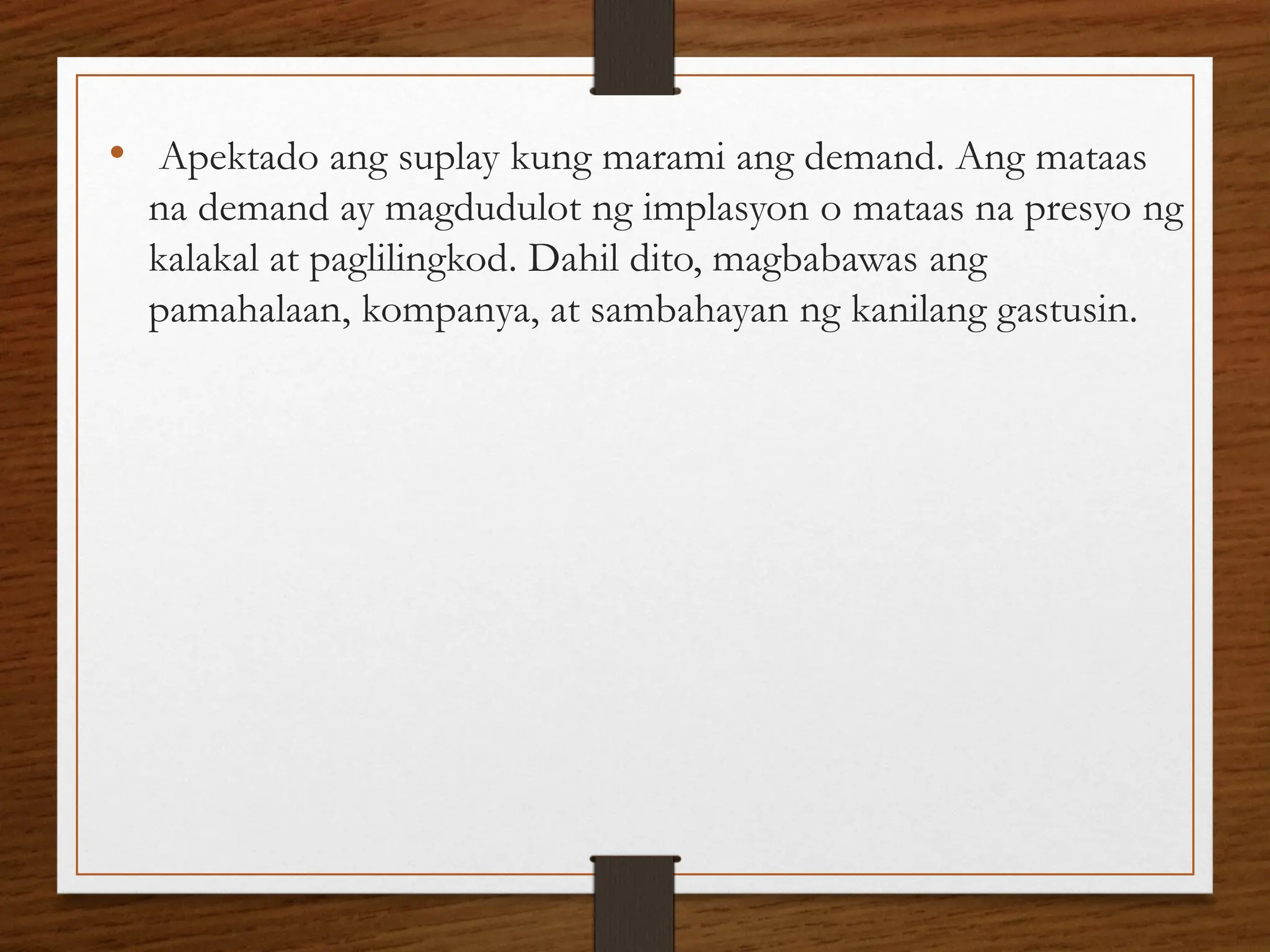 • Apektado ang suplay kung marami ang demand. Ang mataas
na demand ay magdudulot ng implasyon o mataas na presyo ng
kalakal at paglilingkod. Dahil dito, magbabawas ang
pamahalaan, kompanya, at sambahayan ng kanilang gastusin.
 
