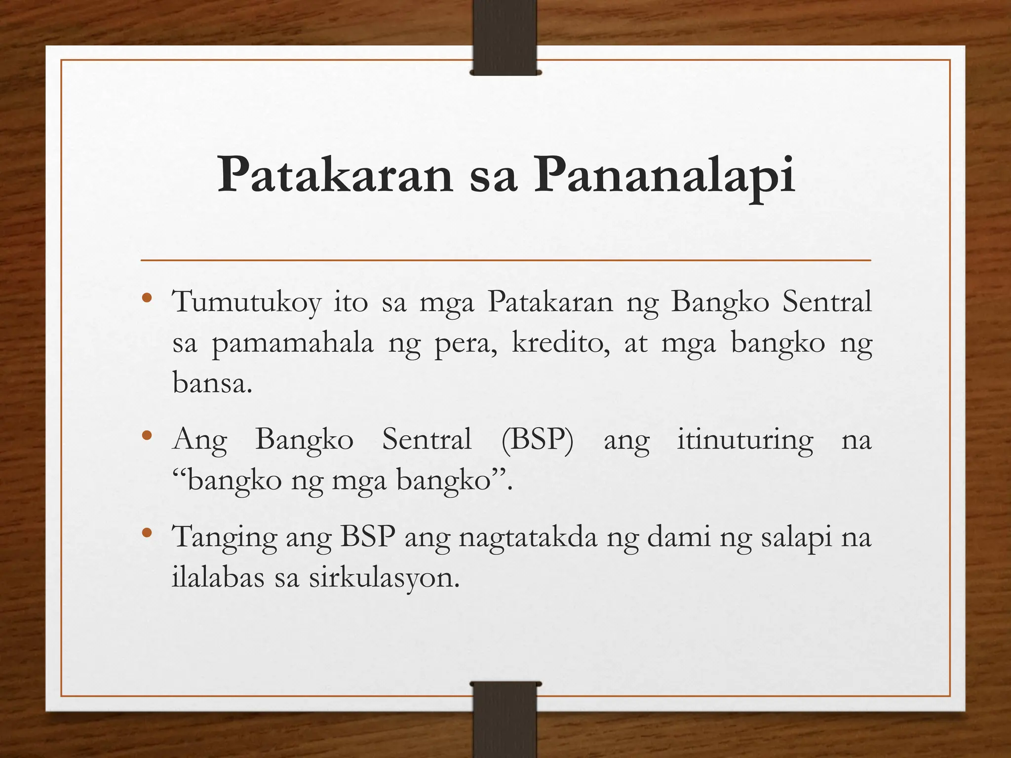 Patakaran sa Pananalapi
• Tumutukoy ito sa mga Patakaran ng Bangko Sentral
sa pamamahala ng pera, kredito, at mga bangko ng
bansa.
• Ang Bangko Sentral (BSP) ang itinuturing na
“bangko ng mga bangko”.
• Tanging ang BSP ang nagtatakda ng dami ng salapi na
ilalabas sa sirkulasyon.
 