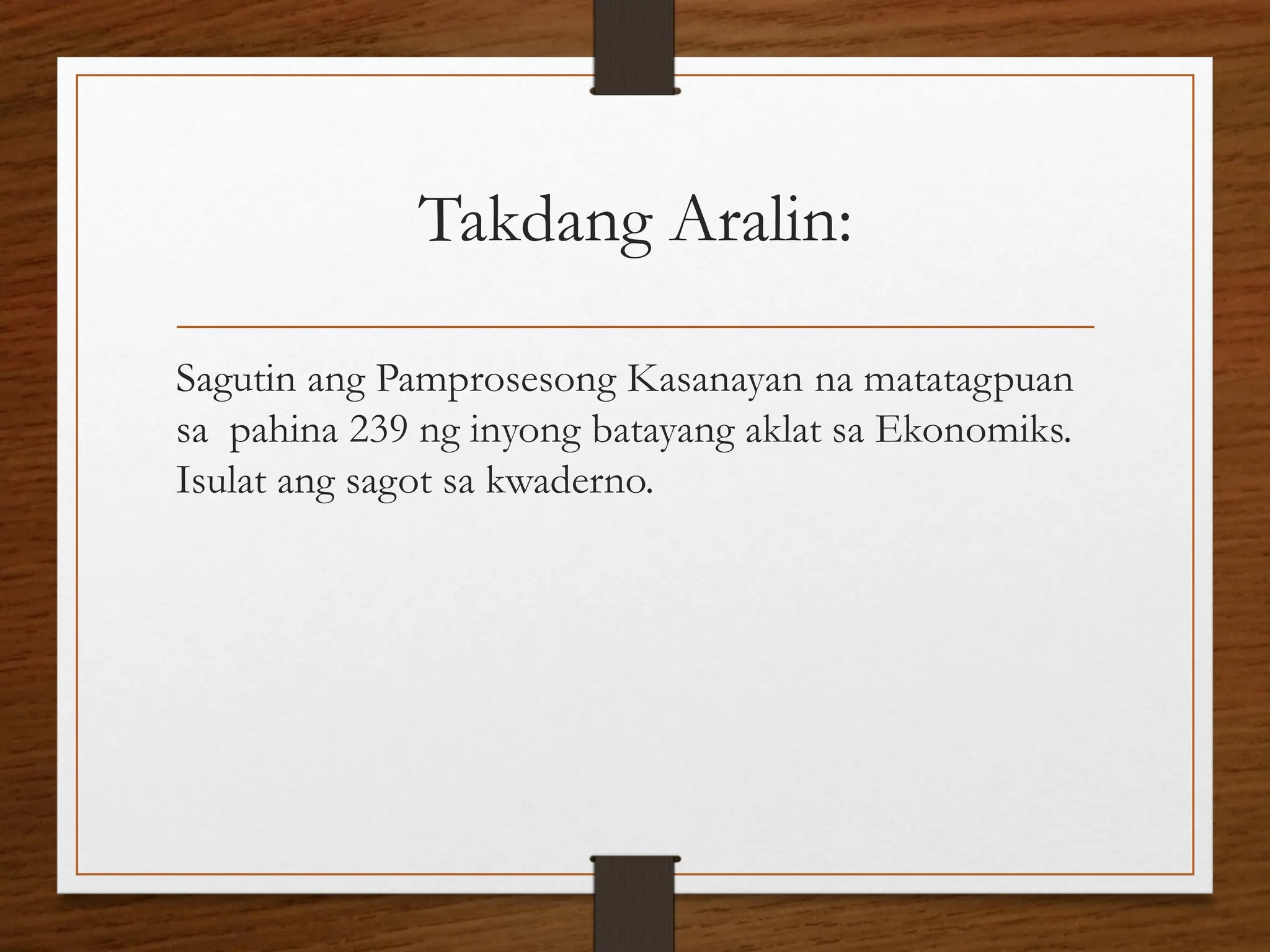 Takdang Aralin:
Sagutin ang Pamprosesong Kasanayan na matatagpuan
sa pahina 239 ng inyong batayang aklat sa Ekonomiks.
Isulat ang sagot sa kwaderno.
 