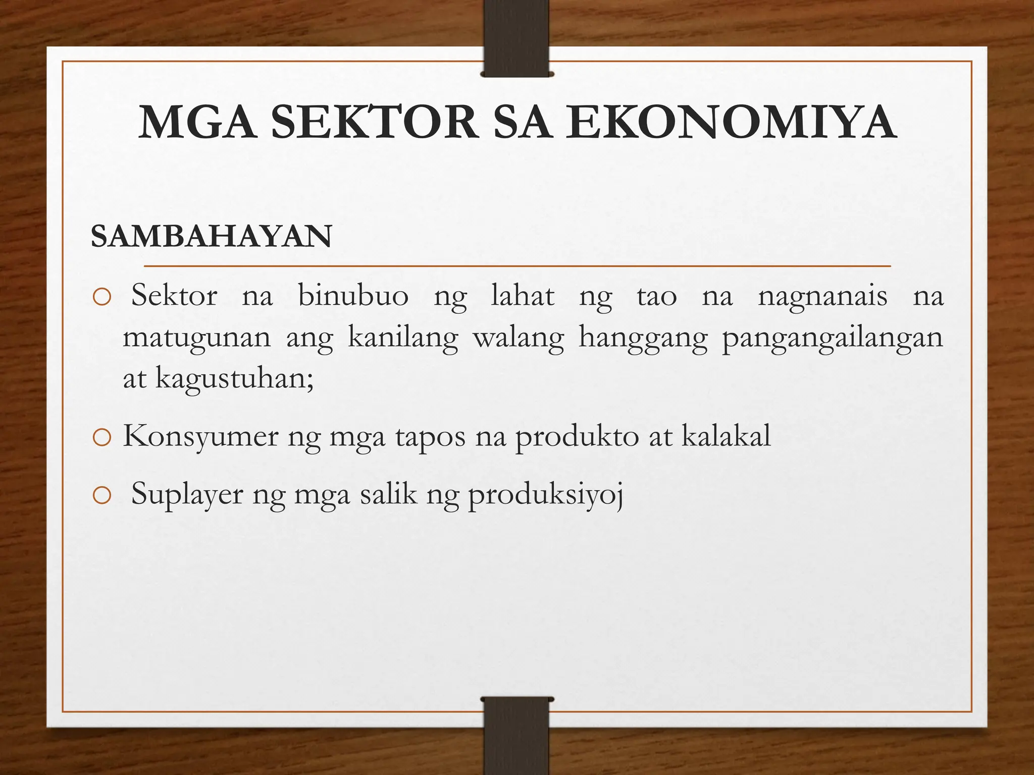 MGA SEKTOR SA EKONOMIYA
SAMBAHAYAN
o Sektor na binubuo ng lahat ng tao na nagnanais na
matugunan ang kanilang walang hanggang pangangailangan
at kagustuhan;
o Konsyumer ng mga tapos na produkto at kalakal
o Suplayer ng mga salik ng produksiyoj
 