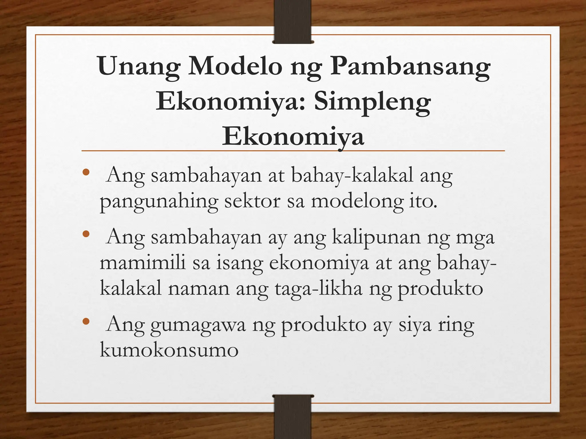 Unang Modelo ng Pambansang
Ekonomiya: Simpleng
Ekonomiya
• Ang sambahayan at bahay-kalakal ang
pangunahing sektor sa modelong ito.
• Ang sambahayan ay ang kalipunan ng mga
mamimili sa isang ekonomiya at ang bahay-
kalakal naman ang taga-likha ng produkto
• Ang gumagawa ng produkto ay siya ring
kumokonsumo
 