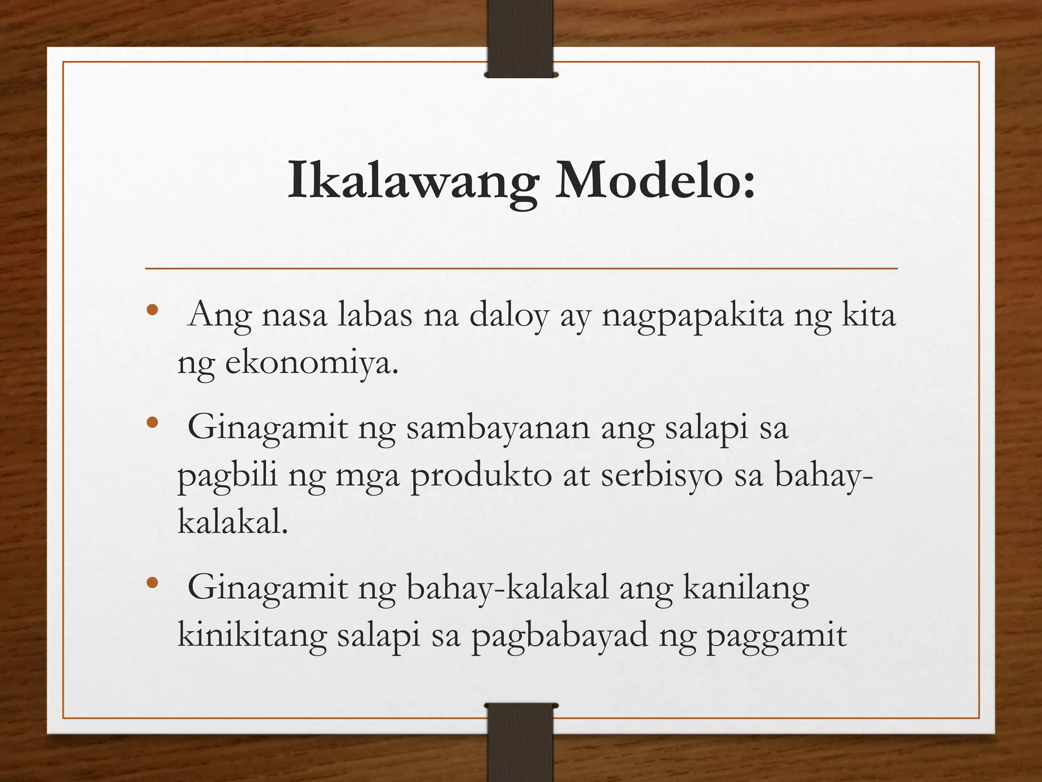 Ikalawang Modelo:
• Ang nasa labas na daloy ay nagpapakita ng kita
ng ekonomiya.
• Ginagamit ng sambayanan ang salapi sa
pagbili ng mga produkto at serbisyo sa bahay-
kalakal.
• Ginagamit ng bahay-kalakal ang kanilang
kinikitang salapi sa pagbabayad ng paggamit
 