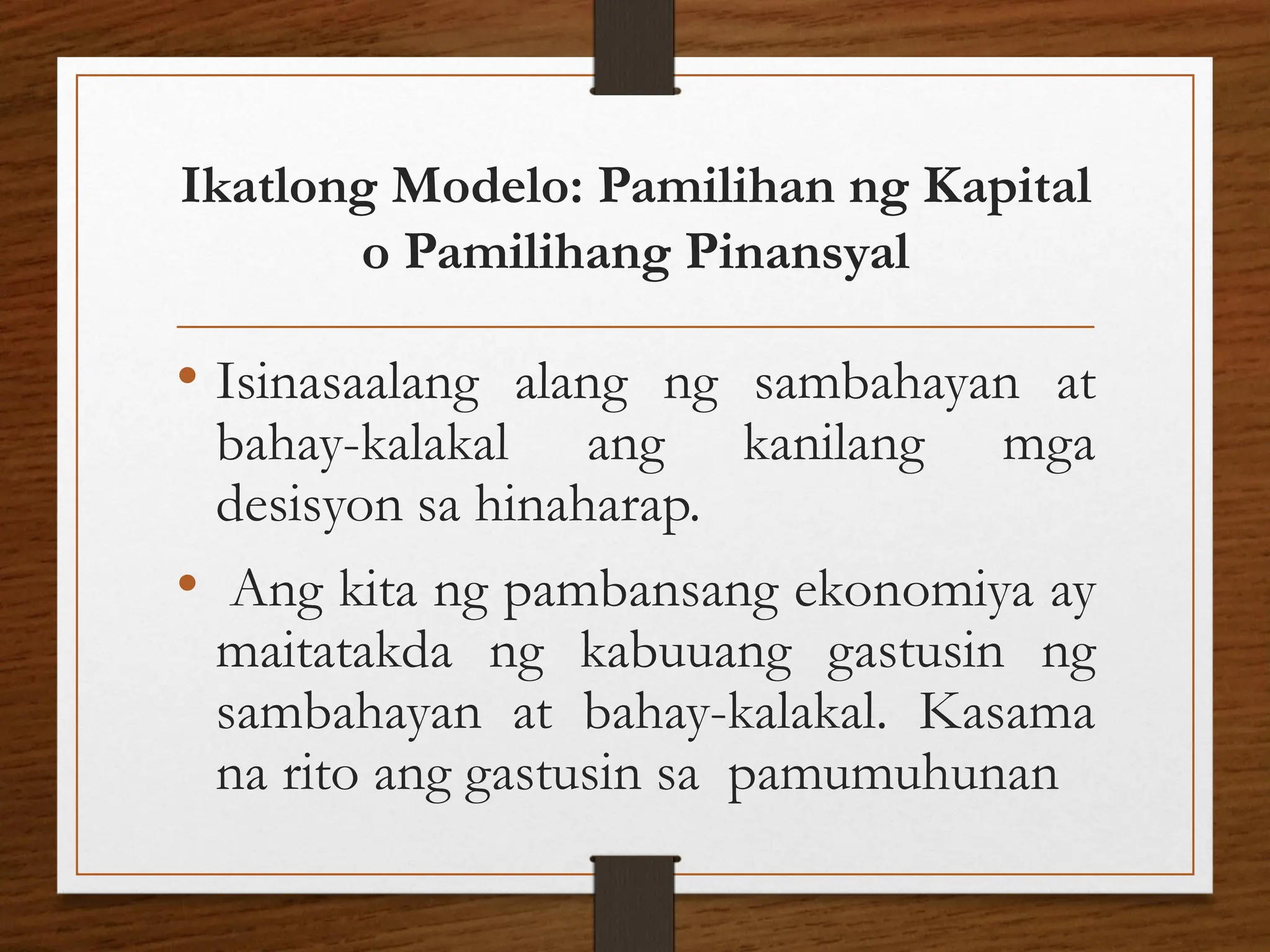 Ikatlong Modelo: Pamilihan ng Kapital
o Pamilihang Pinansyal
• Isinasaalang alang ng sambahayan at
bahay-kalakal ang kanilang mga
desisyon sa hinaharap.
• Ang kita ng pambansang ekonomiya ay
maitatakda ng kabuuang gastusin ng
sambahayan at bahay-kalakal. Kasama
na rito ang gastusin sa pamumuhunan
 