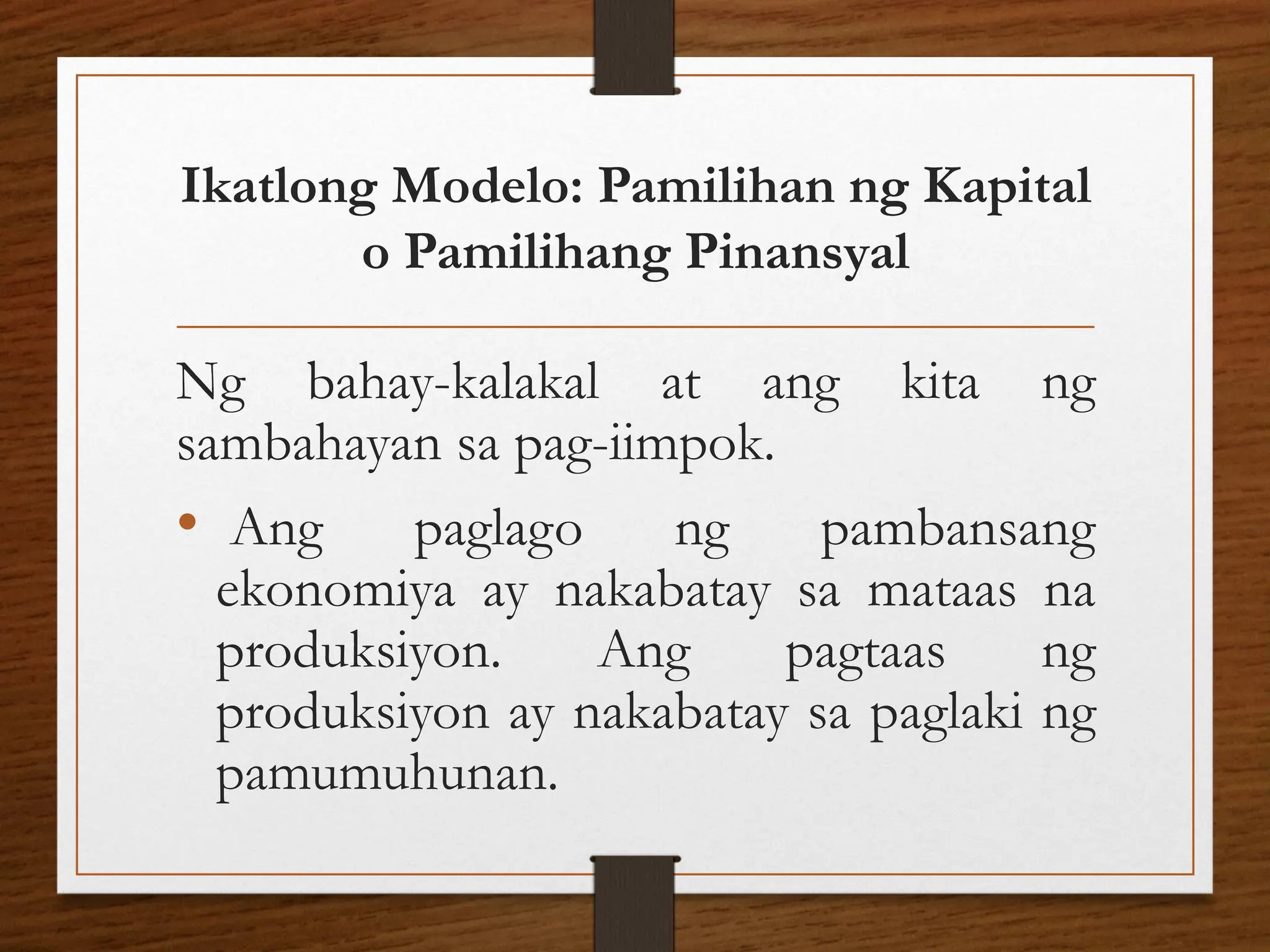 Ikatlong Modelo: Pamilihan ng Kapital
o Pamilihang Pinansyal
Ng bahay-kalakal at ang kita ng
sambahayan sa pag-iimpok.
• Ang paglago ng pambansang
ekonomiya ay nakabatay sa mataas na
produksiyon. Ang pagtaas ng
produksiyon ay nakabatay sa paglaki ng
pamumuhunan.
 