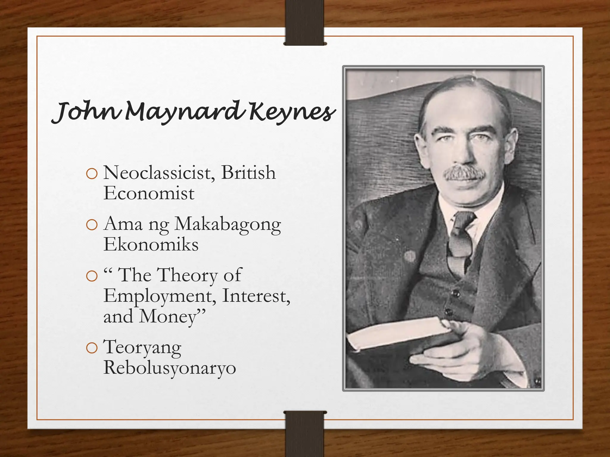 John Maynard Keynes
o Neoclassicist, British
Economist
o Ama ng Makabagong
Ekonomiks
o “ The Theory of
Employment, Interest,
and Money”
o Teoryang
Rebolusyonaryo
 