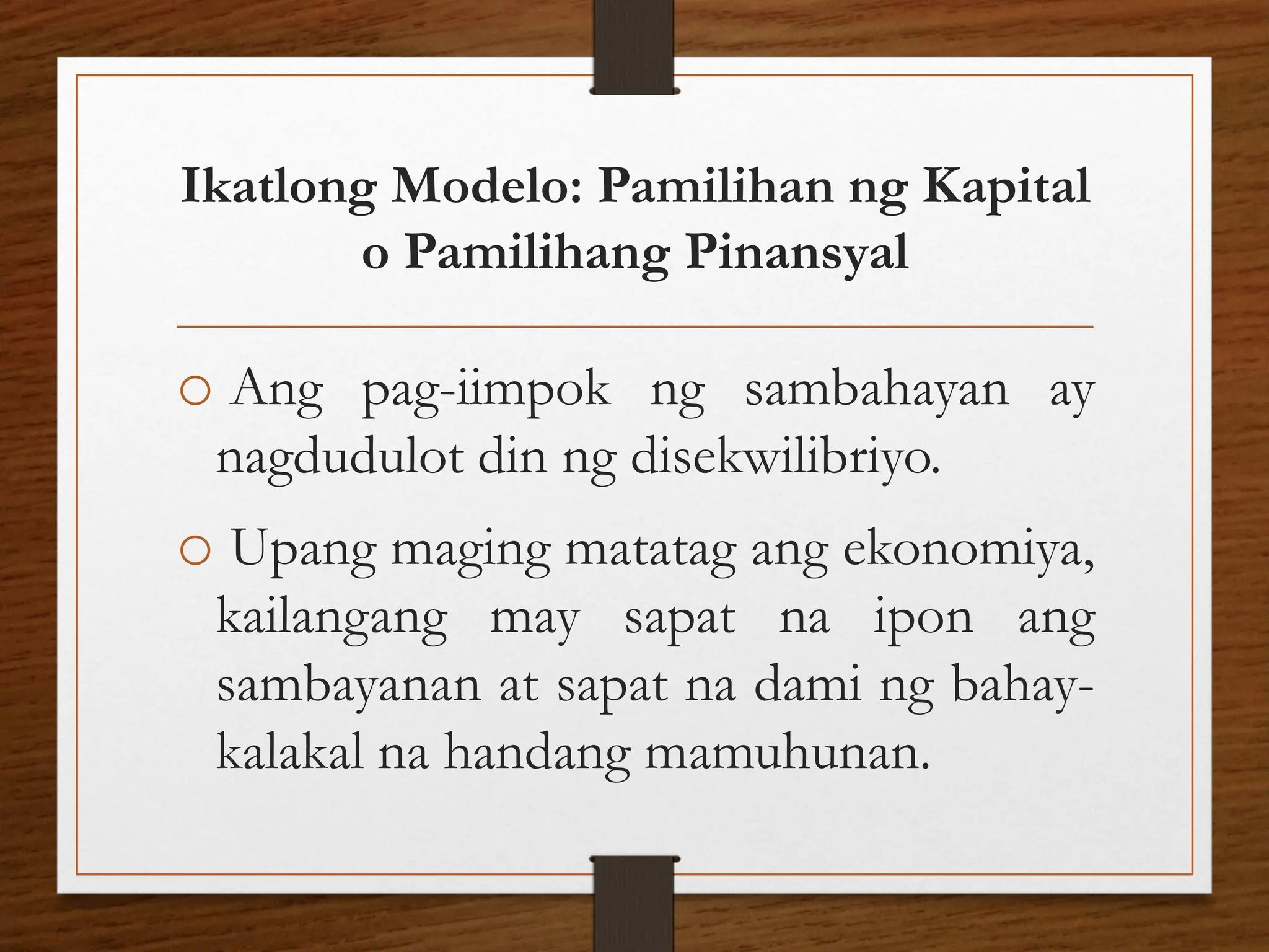 Ikatlong Modelo: Pamilihan ng Kapital
o Pamilihang Pinansyal
o Ang pag-iimpok ng sambahayan ay
nagdudulot din ng disekwilibriyo.
o Upang maging matatag ang ekonomiya,
kailangang may sapat na ipon ang
sambayanan at sapat na dami ng bahay-
kalakal na handang mamuhunan.
 