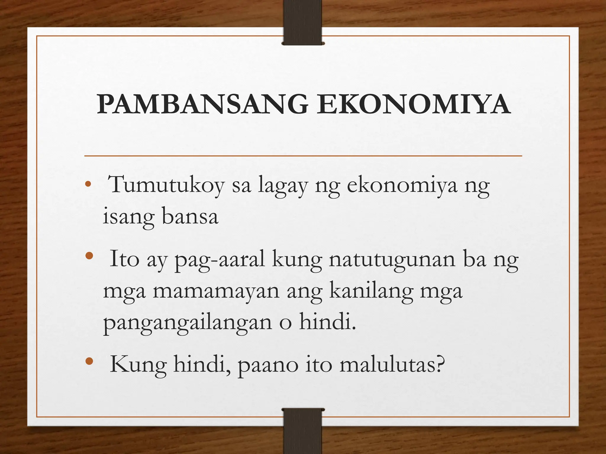 PAMBANSANG EKONOMIYA
• Tumutukoy sa lagay ng ekonomiya ng
isang bansa
• Ito ay pag-aaral kung natutugunan ba ng
mga mamamayan ang kanilang mga
pangangailangan o hindi.
• Kung hindi, paano ito malulutas?
 