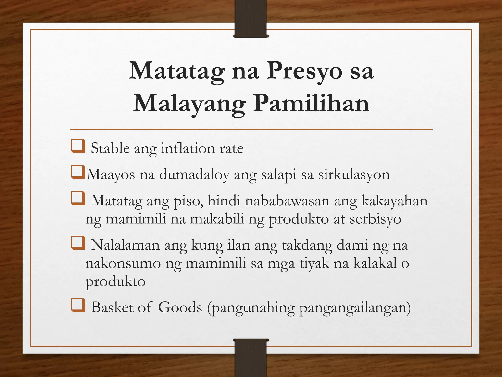 Matatag na Presyo sa
Malayang Pamilihan
❑ Stable ang inflation rate
❑Maayos na dumadaloy ang salapi sa sirkulasyon
❑ Matatag ang piso, hindi nababawasan ang kakayahan
ng mamimili na makabili ng produkto at serbisyo
❑ Nalalaman ang kung ilan ang takdang dami ng na
nakonsumo ng mamimili sa mga tiyak na kalakal o
produkto
❑ Basket of Goods (pangunahing pangangailangan)
 