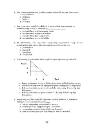 4. Dito pinoproseso ang mga produkto upang maipagbili ng mga negosyante.
a. bahay-kalakal
b. tindahan
c. bodega
d. daungan
5. Ang ugnayan ng mga bahay-kalakal at mamimili sa pamamagitan ng
interaksyon ng suplay at demand ay .
a. pagtatakda ng makatarungang buwis
b. pagtatakda ng bilang ng mamimili
c. pagtatakda ng dami ng paninda
d. pagtatakda ng presyo ng bilihin
6. Sa Ekonomiks, sila ang may tungkuling pag-aaralan kung paano
matutugunan ang walang katapusang pangangailangan ng tao.
a. pamahalaan
b. mamimili
c. prodyuser
d. konsyumer
7. Tingnan ang grap sa ibaba. Piliin ang kahulugan ng Batas ng Demand.
Presyo
2
1
2 4 Dami
a. kapag mataas ang presyo ng bilihin, kaunti ang mabibili ng konsyumer.
b. mas marami ang mabibili ng mga konsyumer kapag mataas ang presyo.
c. habang tumataas ang presyo, bumababa naman ang demand ng mga
konsyumer.
d. habang tumataas ang presyo, tumataas din ang demand ng mga
konsyumer.
8. Kapag may paggalaw ng kurba ng pataas, pababa, pakanan, o downward
sloping, ito ay nangangahulugan ng .
a. walang kaugnayan ang demand sa presyo.
b. hindi nagbabago ang presyo ayon sa demand.
c. sumasabay ang presyo sa pagbaba ng demand.
d. may negatibong ugnayan ang presyo sa dami ng demand.
20
 