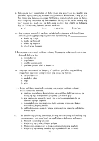 21
9. Kailangang may kagustuhan at kakayahan ang prodyuser na ipagbili ang
produkto upang tawaging demand ang produkto. Halimbawa, kung 30,000
face masks ang kailangan ng mga frontliners sa ospital; subalit ayon sa datos,
may sampung kompanya ng face masks.Sa bilang na ito, anim lamang ang
may interes na magbenta ng kabuuang 20,000 face masks sa halagang
P75.00. Tukuyin ang demand para sa sardinas.
a. 10 b. 75 c. 20,0000 d. 30,000
10. Ang tawag sa numerikal na datos sa iskedyul ng demand at ipinakikita sa
pamamagitan ng grapikong paglalarawan ay tinatawag na .
a. kurba ng Presyo
b. kurba ng Demand
c. kurba ng Negosyo
d. iskedyul ng Demand
11. Ang mga sumusunod maliban sa isa ay di-presyong salik na nakaapekto sa
demand. Tukuyin ito.
a. espekulasyon
b. populasyon
c. sweldo ng mamimili
d. panlasa ayon sa edad at kasarian
12. Ang mga sumusunod na kaugnay o kapalit na produkto ang posibleng
magpataas ng presyo kapag tumaas ang halaga ng harina.
a. tinapay at cake
b. asukal at trigo
c. kape
d. alak
13. Batay sa kita ng mamimili, ang mga sumusunod maliban sa isa ay
nakakaapekto sa demand.
a. nagiging masigla ang kompetisyon sa pamilihan dahil sa pagtaas ng
bilang ng mga konsyumer kapag may 13th month pay
b. ang pagtaas ng unemployment rate ay nakapagpapataas din ng
demand ng mga pagkain
c. makakakuha ng mas malaking tubo ang mga negosyante kapag
marami ang bagong sweldo
d. nalilimitahan ang mga dayuhang negosyante sa pagsigla ng lokal na
kompetisyon
14. Sa panahon ngayon ng pandemya, ito ang paraan upang makatulong ang
mga mamamayan upang hindi na maghintay ng tulong sa gobyerno.
a. Manatili sa sariling tahanan
b. Maghintay ng ayuda galing sa gobyer
c. Magtanim ng mga gulay at iba pang masustansyang pagkain
d. Maghintay ng tamang panahon upang makabalik sa trabaho
 