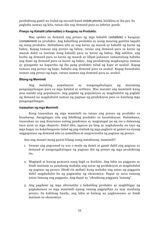11
produktong gamit na (tulad ng second-hand mobile phones, bisikleta at iba pa). Sa
pagbaba naman ng kita, tataas din ang demand para sa inferior goods.
Presyo ng Kahalili (alternatibo) o Kaugnay na Produkto.
May epekto sa demand ang presyo ng mga kahalili (substitute) o kaugnay
(complement) na produkto. Ang kahaliling produkto ay iyong maaring gamitin kapalit
ng isang produkto. Halimbawa nito ay ang karne ng manok ay kahalili ng karne ng
baboy. Kapag tumaas ang presyo ng baboy, tataas ang demand para sa karne ng
manok dahil sa tuwiran itong kahalili para sa karne ng baboy. Ibig sabihin, ang
kurba ng demand para sa karne ng manok ay lilipat pakanan samantalang bababa
ang dami ng demand para sa karne ng baboy. Ang produktong magkaugnay naman
ay ginagamit na kapareha ng iba pang produkto tulad ng kape at asukal. Kapag
tumaas ang presyo ng kape, bababa ang demand para sa asukal. Kapag bumababa
naman ang presyo ng kape, tataas naman ang demand para sa asukal.
Bilang ng Mamimili
Ang malaking populasyon ay nangangahulugan ng maraming
pangangailangan para sa mga kalakal at serbisyo. Mas marami ang mamimili kung
mas malaki ang populasyon. Ang paglaki ng populasyon ay magdudulot ng paglaki
ng demand na magdudulot naman ng pagtaas ng produksyon para sa kanilang mga
pangangailangan.
Inaasahan ng mga Mamimili
Kung inaasahan ng mga mamimili na tataas ang presyo ng produkto sa
hinaharap, daragdagan nila ang bibilhing produkto sa kasalukuyan. Halimbawa,
inaasahan na ang dinaranas nating pandemya ay magtatagal pa ng isa o dalawang
taon ayon sa mga eksperto. Dahil dito, ngayon pa lang ay naghahanda na tayo ng
mga bagay na kakailanganin tulad ng pag-iimbak ng mga pagkain at gamot na siyang
nagpapataas ng demand nito sa pamilihan at magreresulta ng pagtaas ng presyo.
Ano ang maaari mong gawin bilang isang matalinong mamimili?
1. Iwasan ang pagsunod sa uso o moda ng damit at gamit dahil ang pagtaas sa
demand at nangangahulugan ng pagtaas din ng presyo ng mga produktong
ito.
2. Magtipid at huwag gumasta nang higit sa kinikita. Ang labis na paggasta ay
hindi mainam sa panahong mababa ang antas ng produksyon at magdudulot
ng pagtaas ng presyo. Hindi rin mabuti kung mababa ang antas ng paggasta
dahil magdudulot ito ng pagtamlay ng ekonomiya. Dapat ay nasa tamang
antas lamang ang paggasta. Ang dapat ay “eksaktong paggasta lamang”.
3. Ang pagdami ng mga alternatibo o kahaliling produkto ay magbibigay ng
pagkakataon sa mga mamimili upang raming pagpipilian na may maabang
presyo. Sa kabilang banda, ang labis at kulang na pagkonsumo ay hindi
mainam sa ekonomiya.
 