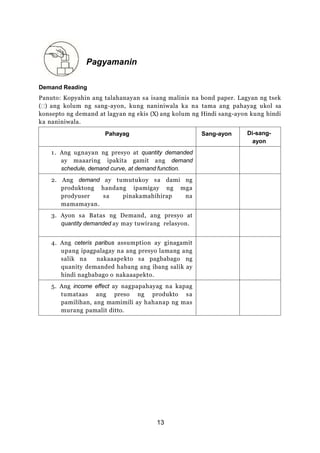 Pagyamanin
Demand Reading
Panuto: Kopyahin ang talahanayan sa isang malinis na bond paper. Lagyan ng tsek
( ) ang kolum ng sang-ayon, kung naniniwala ka na tama ang pahayag ukol sa
konsepto ng demand at lagyan ng ekis (X) ang kolum ng Hindi sang-ayon kung hindi
ka naniniwala.
Pahayag Sang-ayon Di-sang-
ayon
1. Ang ugnayan ng presyo at quantity demanded
ay maaaring ipakita gamit ang demand
schedule, demand curve, at demand function.
2. Ang demand ay tumutukoy sa dami ng
produktong handang ipamigay ng mga
prodyuser sa pinakamahihirap na
mamamayan.
3. Ayon sa Batas ng Demand, ang presyo at
quantity demanded ay may tuwirang relasyon.
4. Ang ceteris paribus assumption ay ginagamit
upang ipagpalagay na ang presyo lamang ang
salik na nakaaapekto sa pagbabago ng
quanity demanded habang ang ibang salik ay
hindi nagbabago o nakaaapekto.
5. Ang income effect ay nagpapahayag na kapag
tumataas ang preso ng produkto sa
pamilihan, ang mamimili ay hahanap ng mas
murang pamalit ditto.
13
 