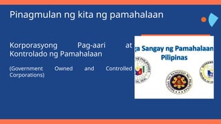 Pinagmulan ng kita ng pamahalaan
Korporasyong Pag-aari at
Kontrolado ng Pamahalaan
(Government Owned and Controlled
Corporations)
 