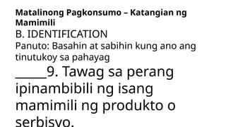 Matalinong Pagkonsumo – Katangian ng
Mamimili
B. IDENTIFICATION
Panuto: Basahin at sabihin kung ano ang
tinutukoy sa pahayag
_____9. Tawag sa perang
ipinambibili ng isang
mamimili ng produkto o
 